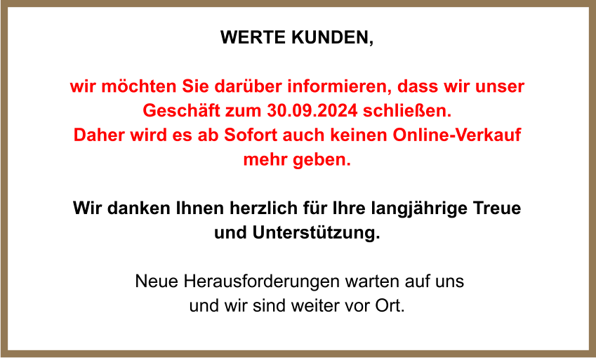 WERTE Kunden,  wir möchten Sie darüber informieren, dass wir unser Geschäft zum 30.09.2024 schließen.  Daher wird es ab Sofort auch keinen Online-Verkauf mehr geben.  Wir danken Ihnen herzlich für Ihre langjährige Treue und Unterstützung.   Neue Herausforderungen warten auf uns und wir sind weiter vor Ort.