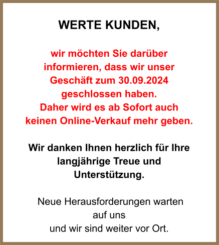 WERTE Kunden,  wir möchten Sie darüber informieren, dass wir unser Geschäft zum 30.09.2024 geschlossen haben.  Daher wird es ab Sofort auch keinen Online-Verkauf mehr geben.  Wir danken Ihnen herzlich für Ihre langjährige Treue und Unterstützung.   Neue Herausforderungen warten  auf uns und wir sind weiter vor Ort.