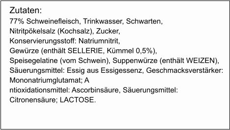 Zutaten: 77% Schweinefleisch, Trinkwasser, Schwarten,  Nitritpökelsalz (Kochsalz), Zucker,  Konservierungsstoff: Natriumnitrit,  Gewürze (enthält SELLERIE, Kümmel 0,5%),  Speisegelatine (vom Schwein), Suppenwürze (enthält WEIZEN),   Säuerungsmittel: Essig aus Essigessenz, Geschmacksverstärker:  Mononatriumglutamat; A ntioxidationsmittel: Ascorbinsäure, Säuerungsmittel:  Citronensäure; LACTOSE.