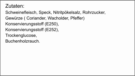 Zutaten: Schweinefleisch, Speck, Nitritpökelsalz, Rohrzucker,  Gewürze ( Coriander, Wacholder, Pfeffer) Konservierungsstoff (E250),  Konservierungsstoff (E252), Trockenglucose, Buchenholzrauch.
